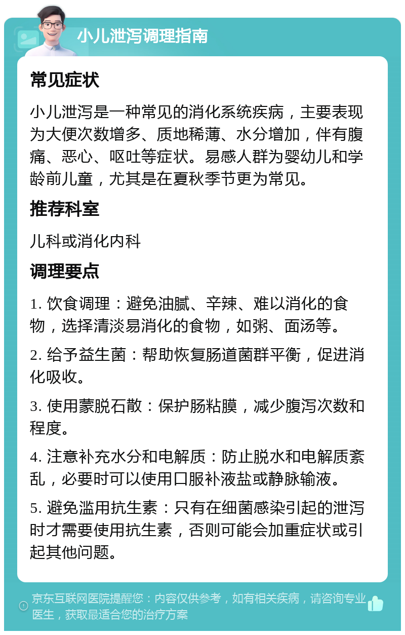 小儿泄泻调理指南 常见症状 小儿泄泻是一种常见的消化系统疾病，主要表现为大便次数增多、质地稀薄、水分增加，伴有腹痛、恶心、呕吐等症状。易感人群为婴幼儿和学龄前儿童，尤其是在夏秋季节更为常见。 推荐科室 儿科或消化内科 调理要点 1. 饮食调理：避免油腻、辛辣、难以消化的食物，选择清淡易消化的食物，如粥、面汤等。 2. 给予益生菌：帮助恢复肠道菌群平衡，促进消化吸收。 3. 使用蒙脱石散：保护肠粘膜，减少腹泻次数和程度。 4. 注意补充水分和电解质：防止脱水和电解质紊乱，必要时可以使用口服补液盐或静脉输液。 5. 避免滥用抗生素：只有在细菌感染引起的泄泻时才需要使用抗生素，否则可能会加重症状或引起其他问题。