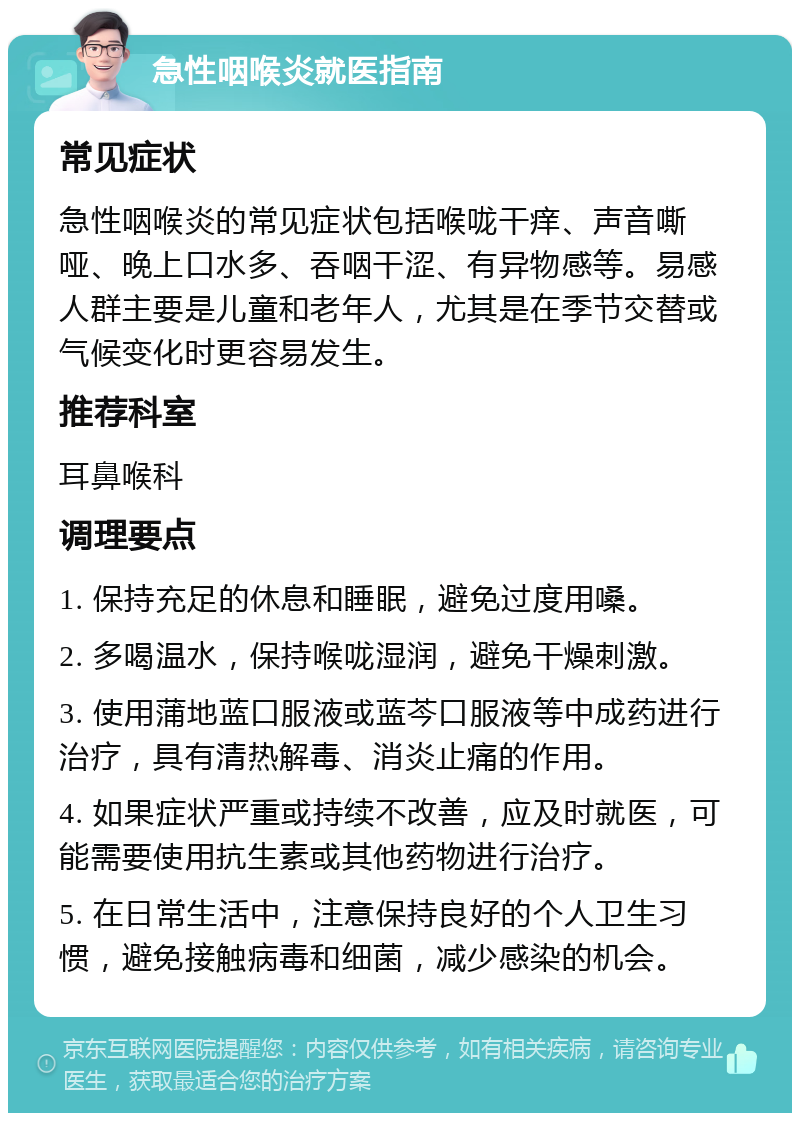 急性咽喉炎就医指南 常见症状 急性咽喉炎的常见症状包括喉咙干痒、声音嘶哑、晚上口水多、吞咽干涩、有异物感等。易感人群主要是儿童和老年人，尤其是在季节交替或气候变化时更容易发生。 推荐科室 耳鼻喉科 调理要点 1. 保持充足的休息和睡眠，避免过度用嗓。 2. 多喝温水，保持喉咙湿润，避免干燥刺激。 3. 使用蒲地蓝口服液或蓝芩口服液等中成药进行治疗，具有清热解毒、消炎止痛的作用。 4. 如果症状严重或持续不改善，应及时就医，可能需要使用抗生素或其他药物进行治疗。 5. 在日常生活中，注意保持良好的个人卫生习惯，避免接触病毒和细菌，减少感染的机会。