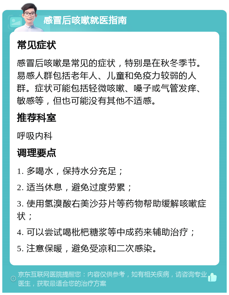 感冒后咳嗽就医指南 常见症状 感冒后咳嗽是常见的症状，特别是在秋冬季节。易感人群包括老年人、儿童和免疫力较弱的人群。症状可能包括轻微咳嗽、嗓子或气管发痒、敏感等，但也可能没有其他不适感。 推荐科室 呼吸内科 调理要点 1. 多喝水，保持水分充足； 2. 适当休息，避免过度劳累； 3. 使用氢溴酸右美沙芬片等药物帮助缓解咳嗽症状； 4. 可以尝试喝枇杷糖浆等中成药来辅助治疗； 5. 注意保暖，避免受凉和二次感染。