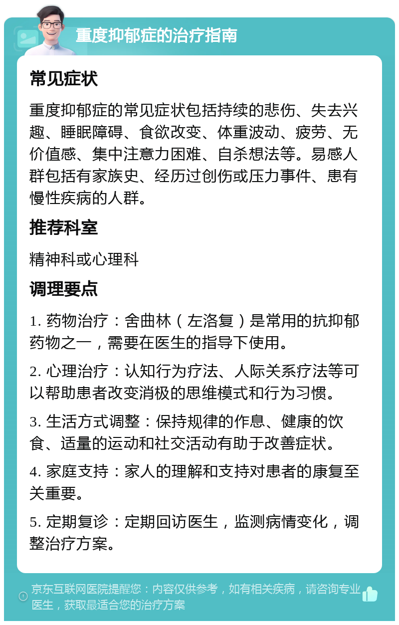 重度抑郁症的治疗指南 常见症状 重度抑郁症的常见症状包括持续的悲伤、失去兴趣、睡眠障碍、食欲改变、体重波动、疲劳、无价值感、集中注意力困难、自杀想法等。易感人群包括有家族史、经历过创伤或压力事件、患有慢性疾病的人群。 推荐科室 精神科或心理科 调理要点 1. 药物治疗：舍曲林（左洛复）是常用的抗抑郁药物之一，需要在医生的指导下使用。 2. 心理治疗：认知行为疗法、人际关系疗法等可以帮助患者改变消极的思维模式和行为习惯。 3. 生活方式调整：保持规律的作息、健康的饮食、适量的运动和社交活动有助于改善症状。 4. 家庭支持：家人的理解和支持对患者的康复至关重要。 5. 定期复诊：定期回访医生，监测病情变化，调整治疗方案。