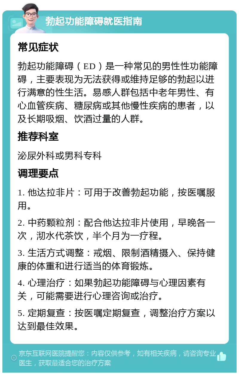 勃起功能障碍就医指南 常见症状 勃起功能障碍（ED）是一种常见的男性性功能障碍，主要表现为无法获得或维持足够的勃起以进行满意的性生活。易感人群包括中老年男性、有心血管疾病、糖尿病或其他慢性疾病的患者，以及长期吸烟、饮酒过量的人群。 推荐科室 泌尿外科或男科专科 调理要点 1. 他达拉非片：可用于改善勃起功能，按医嘱服用。 2. 中药颗粒剂：配合他达拉非片使用，早晚各一次，沏水代茶饮，半个月为一疗程。 3. 生活方式调整：戒烟、限制酒精摄入、保持健康的体重和进行适当的体育锻炼。 4. 心理治疗：如果勃起功能障碍与心理因素有关，可能需要进行心理咨询或治疗。 5. 定期复查：按医嘱定期复查，调整治疗方案以达到最佳效果。