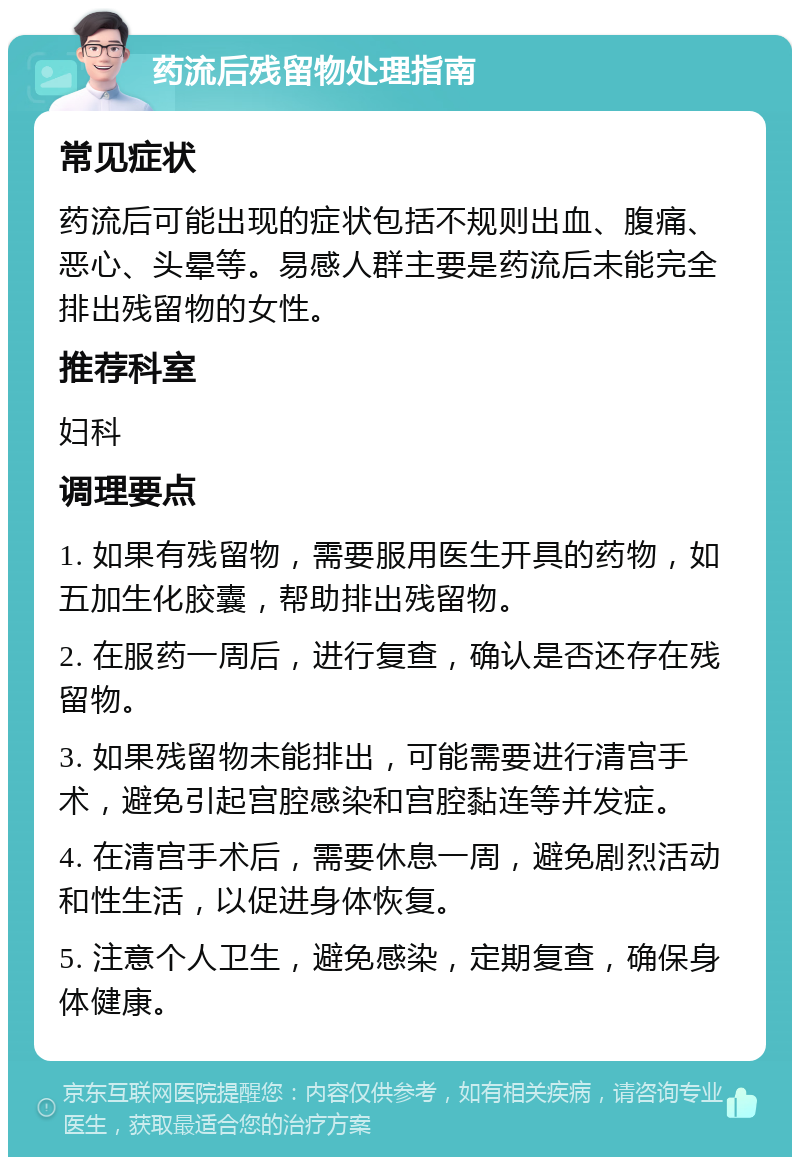 药流后残留物处理指南 常见症状 药流后可能出现的症状包括不规则出血、腹痛、恶心、头晕等。易感人群主要是药流后未能完全排出残留物的女性。 推荐科室 妇科 调理要点 1. 如果有残留物，需要服用医生开具的药物，如五加生化胶囊，帮助排出残留物。 2. 在服药一周后，进行复查，确认是否还存在残留物。 3. 如果残留物未能排出，可能需要进行清宫手术，避免引起宫腔感染和宫腔黏连等并发症。 4. 在清宫手术后，需要休息一周，避免剧烈活动和性生活，以促进身体恢复。 5. 注意个人卫生，避免感染，定期复查，确保身体健康。