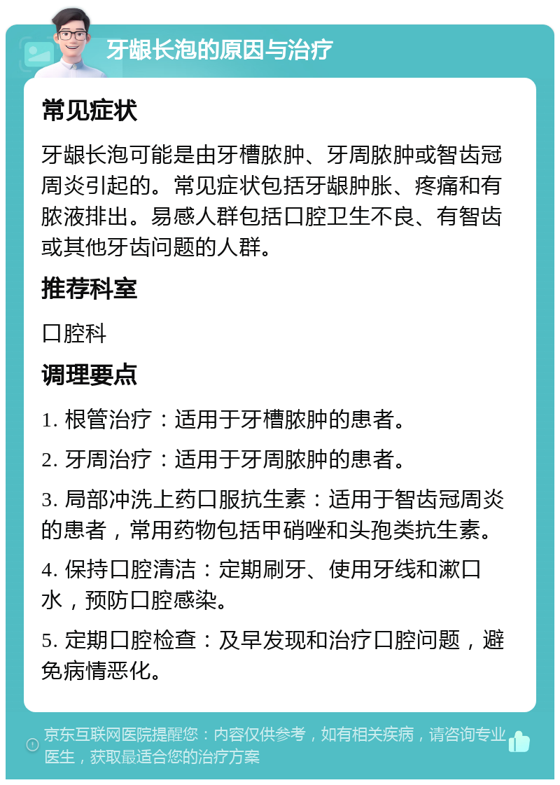 牙龈长泡的原因与治疗 常见症状 牙龈长泡可能是由牙槽脓肿、牙周脓肿或智齿冠周炎引起的。常见症状包括牙龈肿胀、疼痛和有脓液排出。易感人群包括口腔卫生不良、有智齿或其他牙齿问题的人群。 推荐科室 口腔科 调理要点 1. 根管治疗：适用于牙槽脓肿的患者。 2. 牙周治疗：适用于牙周脓肿的患者。 3. 局部冲洗上药口服抗生素：适用于智齿冠周炎的患者，常用药物包括甲硝唑和头孢类抗生素。 4. 保持口腔清洁：定期刷牙、使用牙线和漱口水，预防口腔感染。 5. 定期口腔检查：及早发现和治疗口腔问题，避免病情恶化。