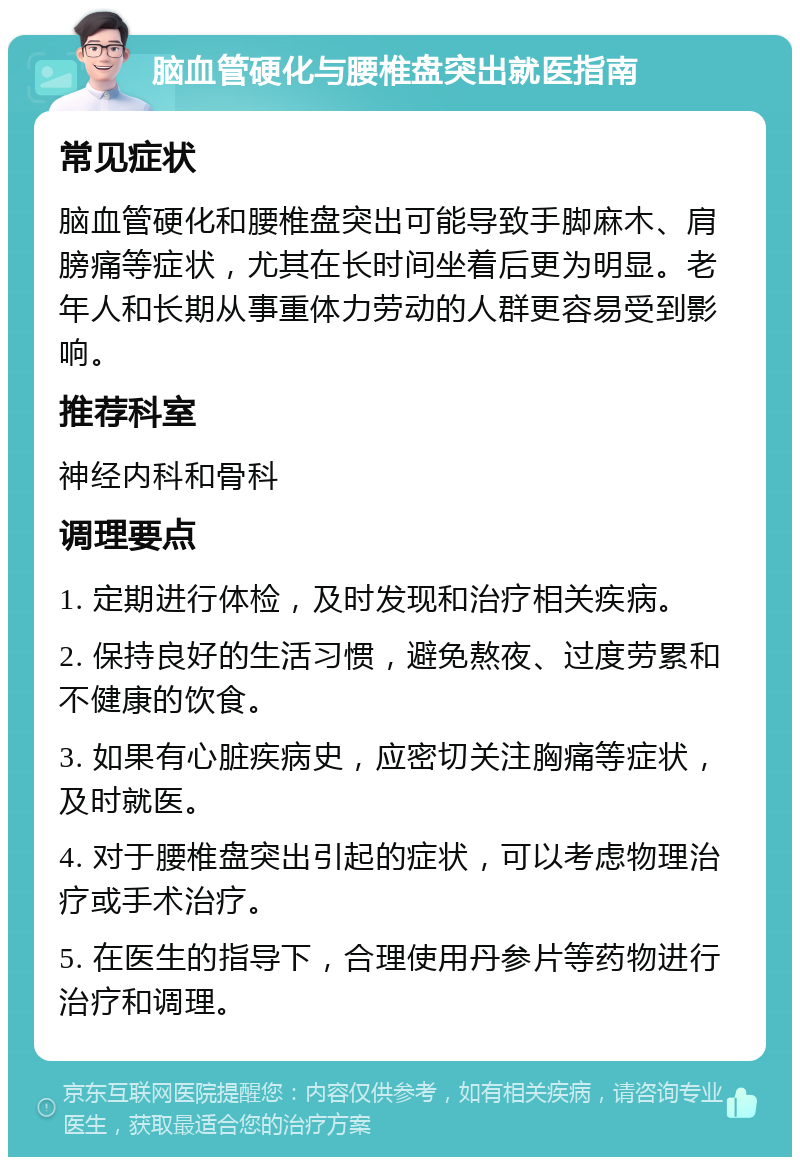 脑血管硬化与腰椎盘突出就医指南 常见症状 脑血管硬化和腰椎盘突出可能导致手脚麻木、肩膀痛等症状，尤其在长时间坐着后更为明显。老年人和长期从事重体力劳动的人群更容易受到影响。 推荐科室 神经内科和骨科 调理要点 1. 定期进行体检，及时发现和治疗相关疾病。 2. 保持良好的生活习惯，避免熬夜、过度劳累和不健康的饮食。 3. 如果有心脏疾病史，应密切关注胸痛等症状，及时就医。 4. 对于腰椎盘突出引起的症状，可以考虑物理治疗或手术治疗。 5. 在医生的指导下，合理使用丹参片等药物进行治疗和调理。