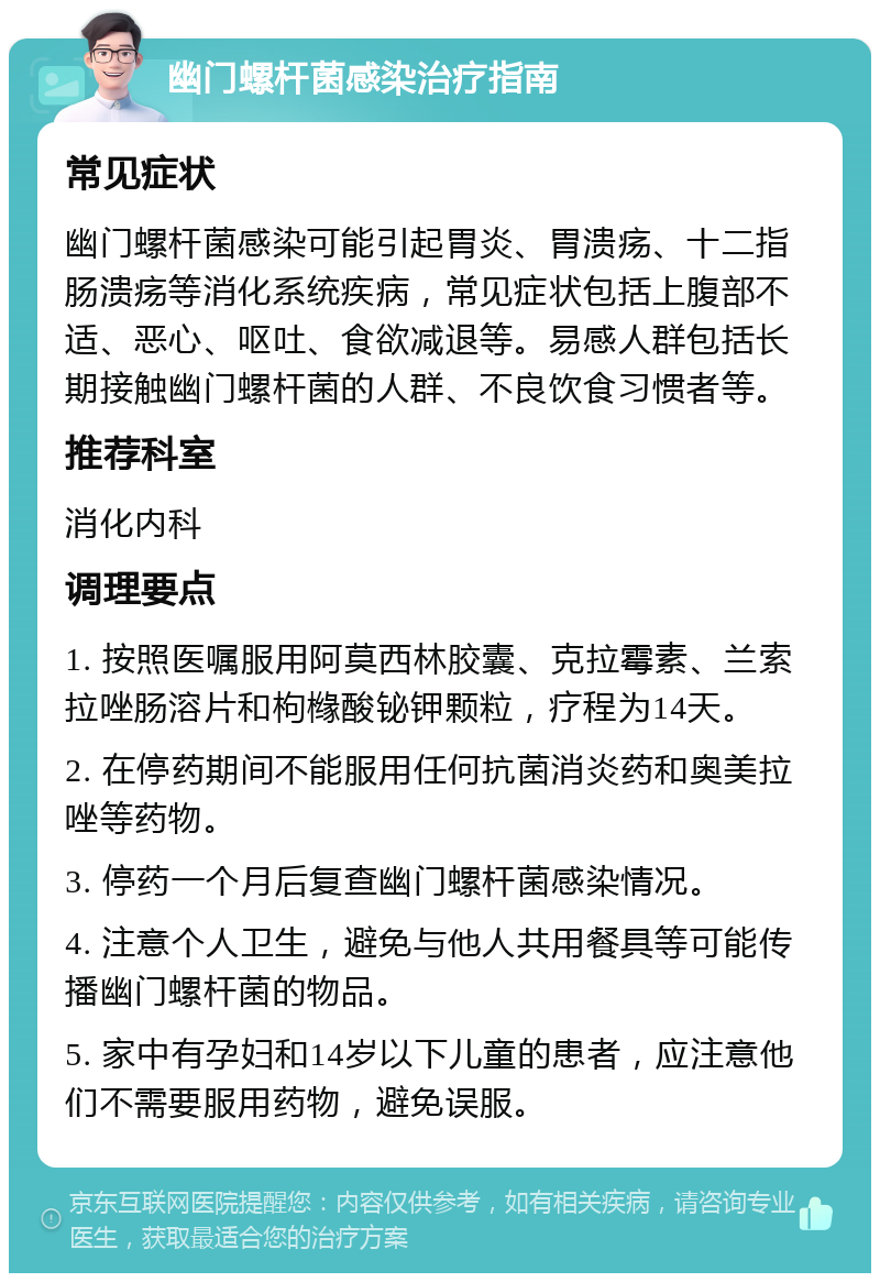 幽门螺杆菌感染治疗指南 常见症状 幽门螺杆菌感染可能引起胃炎、胃溃疡、十二指肠溃疡等消化系统疾病，常见症状包括上腹部不适、恶心、呕吐、食欲减退等。易感人群包括长期接触幽门螺杆菌的人群、不良饮食习惯者等。 推荐科室 消化内科 调理要点 1. 按照医嘱服用阿莫西林胶囊、克拉霉素、兰索拉唑肠溶片和枸橼酸铋钾颗粒，疗程为14天。 2. 在停药期间不能服用任何抗菌消炎药和奥美拉唑等药物。 3. 停药一个月后复查幽门螺杆菌感染情况。 4. 注意个人卫生，避免与他人共用餐具等可能传播幽门螺杆菌的物品。 5. 家中有孕妇和14岁以下儿童的患者，应注意他们不需要服用药物，避免误服。