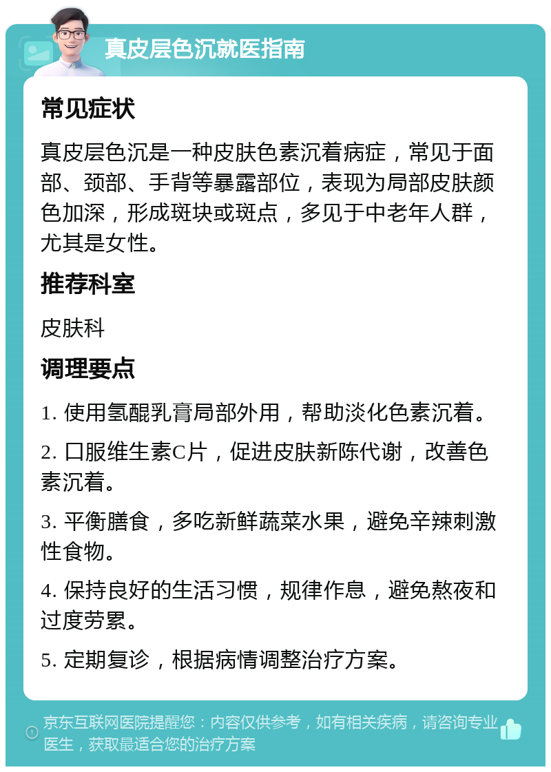 真皮层色沉就医指南 常见症状 真皮层色沉是一种皮肤色素沉着病症，常见于面部、颈部、手背等暴露部位，表现为局部皮肤颜色加深，形成斑块或斑点，多见于中老年人群，尤其是女性。 推荐科室 皮肤科 调理要点 1. 使用氢醌乳膏局部外用，帮助淡化色素沉着。 2. 口服维生素C片，促进皮肤新陈代谢，改善色素沉着。 3. 平衡膳食，多吃新鲜蔬菜水果，避免辛辣刺激性食物。 4. 保持良好的生活习惯，规律作息，避免熬夜和过度劳累。 5. 定期复诊，根据病情调整治疗方案。