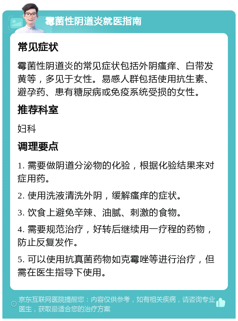 霉菌性阴道炎就医指南 常见症状 霉菌性阴道炎的常见症状包括外阴瘙痒、白带发黄等，多见于女性。易感人群包括使用抗生素、避孕药、患有糖尿病或免疫系统受损的女性。 推荐科室 妇科 调理要点 1. 需要做阴道分泌物的化验，根据化验结果来对症用药。 2. 使用洗液清洗外阴，缓解瘙痒的症状。 3. 饮食上避免辛辣、油腻、刺激的食物。 4. 需要规范治疗，好转后继续用一疗程的药物，防止反复发作。 5. 可以使用抗真菌药物如克霉唑等进行治疗，但需在医生指导下使用。