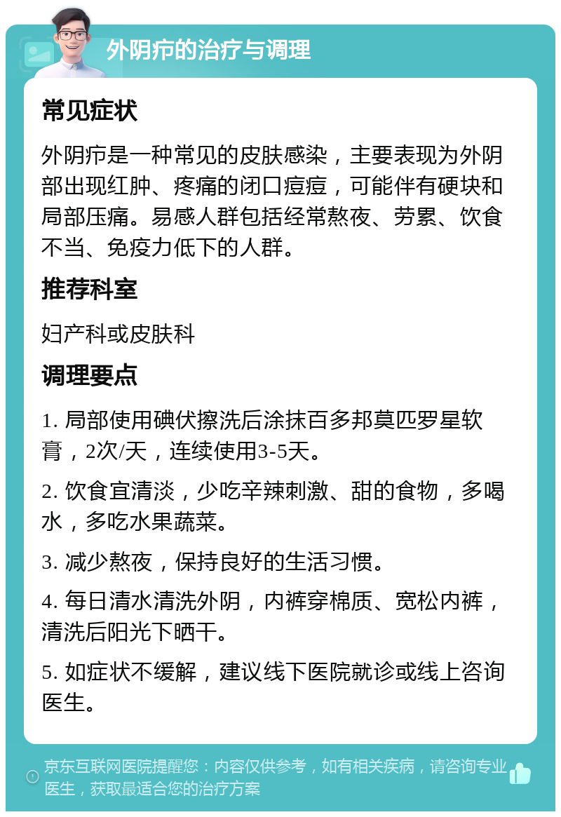 外阴疖的治疗与调理 常见症状 外阴疖是一种常见的皮肤感染，主要表现为外阴部出现红肿、疼痛的闭口痘痘，可能伴有硬块和局部压痛。易感人群包括经常熬夜、劳累、饮食不当、免疫力低下的人群。 推荐科室 妇产科或皮肤科 调理要点 1. 局部使用碘伏擦洗后涂抹百多邦莫匹罗星软膏，2次/天，连续使用3-5天。 2. 饮食宜清淡，少吃辛辣刺激、甜的食物，多喝水，多吃水果蔬菜。 3. 减少熬夜，保持良好的生活习惯。 4. 每日清水清洗外阴，内裤穿棉质、宽松内裤，清洗后阳光下晒干。 5. 如症状不缓解，建议线下医院就诊或线上咨询医生。