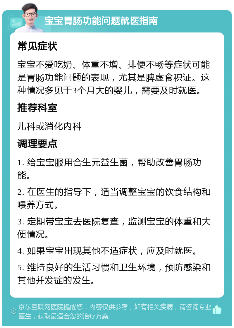 宝宝胃肠功能问题就医指南 常见症状 宝宝不爱吃奶、体重不增、排便不畅等症状可能是胃肠功能问题的表现，尤其是脾虚食积证。这种情况多见于3个月大的婴儿，需要及时就医。 推荐科室 儿科或消化内科 调理要点 1. 给宝宝服用合生元益生菌，帮助改善胃肠功能。 2. 在医生的指导下，适当调整宝宝的饮食结构和喂养方式。 3. 定期带宝宝去医院复查，监测宝宝的体重和大便情况。 4. 如果宝宝出现其他不适症状，应及时就医。 5. 维持良好的生活习惯和卫生环境，预防感染和其他并发症的发生。