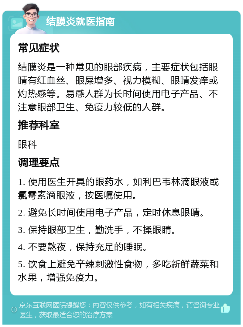 结膜炎就医指南 常见症状 结膜炎是一种常见的眼部疾病，主要症状包括眼睛有红血丝、眼屎增多、视力模糊、眼睛发痒或灼热感等。易感人群为长时间使用电子产品、不注意眼部卫生、免疫力较低的人群。 推荐科室 眼科 调理要点 1. 使用医生开具的眼药水，如利巴韦林滴眼液或氯霉素滴眼液，按医嘱使用。 2. 避免长时间使用电子产品，定时休息眼睛。 3. 保持眼部卫生，勤洗手，不揉眼睛。 4. 不要熬夜，保持充足的睡眠。 5. 饮食上避免辛辣刺激性食物，多吃新鲜蔬菜和水果，增强免疫力。