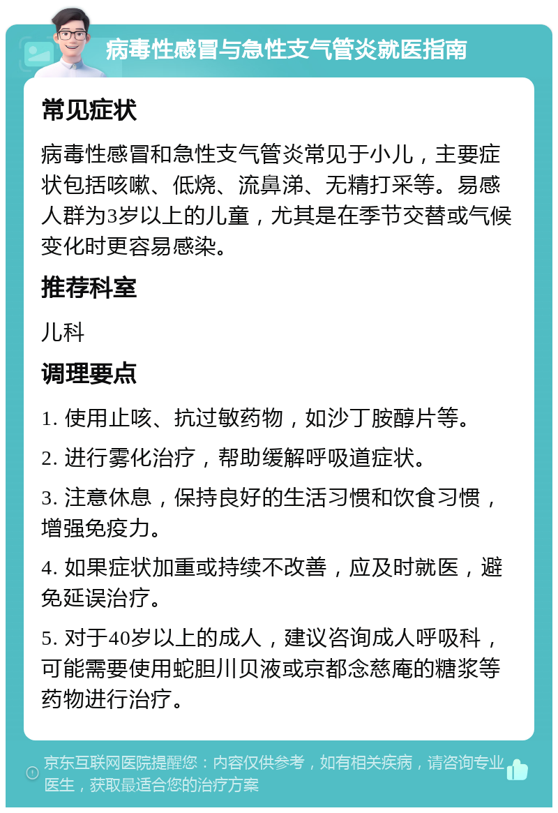 病毒性感冒与急性支气管炎就医指南 常见症状 病毒性感冒和急性支气管炎常见于小儿，主要症状包括咳嗽、低烧、流鼻涕、无精打采等。易感人群为3岁以上的儿童，尤其是在季节交替或气候变化时更容易感染。 推荐科室 儿科 调理要点 1. 使用止咳、抗过敏药物，如沙丁胺醇片等。 2. 进行雾化治疗，帮助缓解呼吸道症状。 3. 注意休息，保持良好的生活习惯和饮食习惯，增强免疫力。 4. 如果症状加重或持续不改善，应及时就医，避免延误治疗。 5. 对于40岁以上的成人，建议咨询成人呼吸科，可能需要使用蛇胆川贝液或京都念慈庵的糖浆等药物进行治疗。