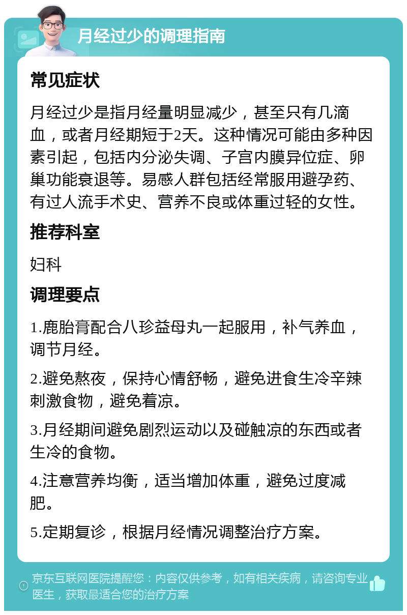 月经过少的调理指南 常见症状 月经过少是指月经量明显减少，甚至只有几滴血，或者月经期短于2天。这种情况可能由多种因素引起，包括内分泌失调、子宫内膜异位症、卵巢功能衰退等。易感人群包括经常服用避孕药、有过人流手术史、营养不良或体重过轻的女性。 推荐科室 妇科 调理要点 1.鹿胎膏配合八珍益母丸一起服用，补气养血，调节月经。 2.避免熬夜，保持心情舒畅，避免进食生冷辛辣刺激食物，避免着凉。 3.月经期间避免剧烈运动以及碰触凉的东西或者生冷的食物。 4.注意营养均衡，适当增加体重，避免过度减肥。 5.定期复诊，根据月经情况调整治疗方案。