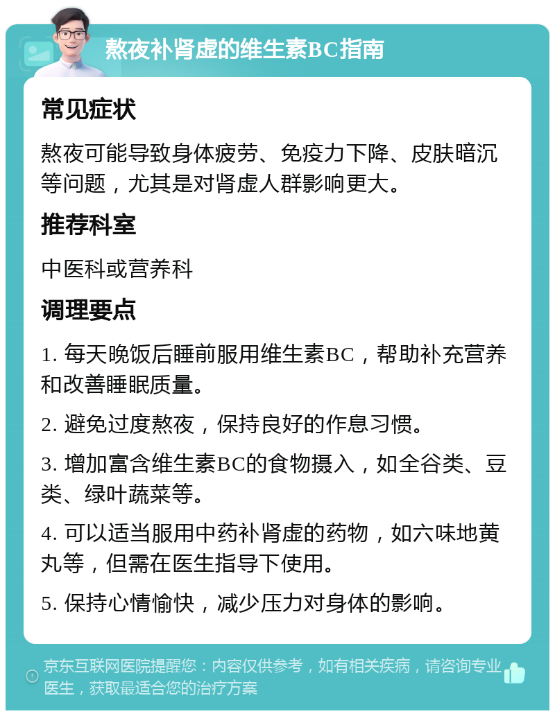 熬夜补肾虚的维生素BC指南 常见症状 熬夜可能导致身体疲劳、免疫力下降、皮肤暗沉等问题，尤其是对肾虚人群影响更大。 推荐科室 中医科或营养科 调理要点 1. 每天晚饭后睡前服用维生素BC，帮助补充营养和改善睡眠质量。 2. 避免过度熬夜，保持良好的作息习惯。 3. 增加富含维生素BC的食物摄入，如全谷类、豆类、绿叶蔬菜等。 4. 可以适当服用中药补肾虚的药物，如六味地黄丸等，但需在医生指导下使用。 5. 保持心情愉快，减少压力对身体的影响。