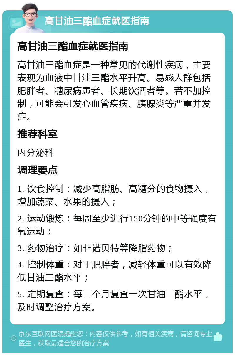 高甘油三酯血症就医指南 高甘油三酯血症就医指南 高甘油三酯血症是一种常见的代谢性疾病，主要表现为血液中甘油三酯水平升高。易感人群包括肥胖者、糖尿病患者、长期饮酒者等。若不加控制，可能会引发心血管疾病、胰腺炎等严重并发症。 推荐科室 内分泌科 调理要点 1. 饮食控制：减少高脂肪、高糖分的食物摄入，增加蔬菜、水果的摄入； 2. 运动锻炼：每周至少进行150分钟的中等强度有氧运动； 3. 药物治疗：如非诺贝特等降脂药物； 4. 控制体重：对于肥胖者，减轻体重可以有效降低甘油三酯水平； 5. 定期复查：每三个月复查一次甘油三酯水平，及时调整治疗方案。