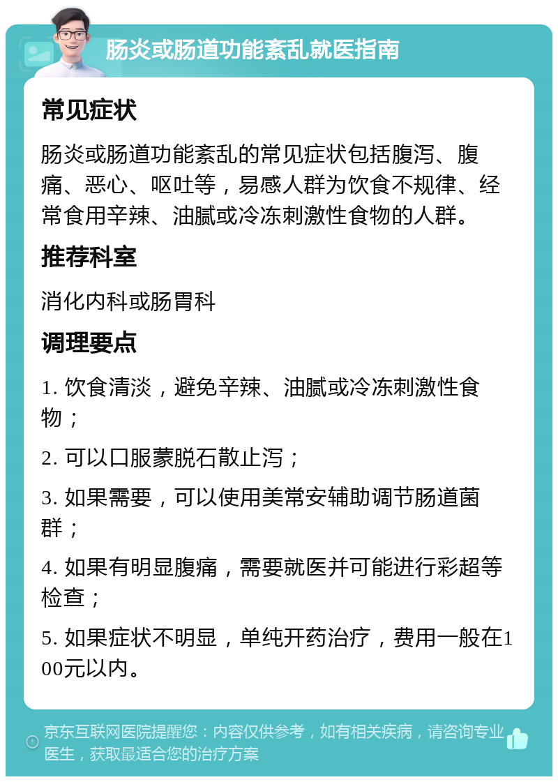 肠炎或肠道功能紊乱就医指南 常见症状 肠炎或肠道功能紊乱的常见症状包括腹泻、腹痛、恶心、呕吐等，易感人群为饮食不规律、经常食用辛辣、油腻或冷冻刺激性食物的人群。 推荐科室 消化内科或肠胃科 调理要点 1. 饮食清淡，避免辛辣、油腻或冷冻刺激性食物； 2. 可以口服蒙脱石散止泻； 3. 如果需要，可以使用美常安辅助调节肠道菌群； 4. 如果有明显腹痛，需要就医并可能进行彩超等检查； 5. 如果症状不明显，单纯开药治疗，费用一般在100元以内。