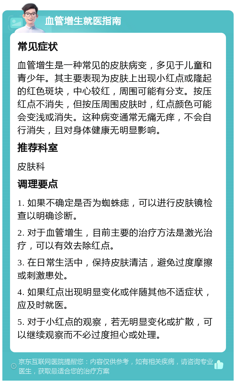 血管增生就医指南 常见症状 血管增生是一种常见的皮肤病变，多见于儿童和青少年。其主要表现为皮肤上出现小红点或隆起的红色斑块，中心较红，周围可能有分支。按压红点不消失，但按压周围皮肤时，红点颜色可能会变浅或消失。这种病变通常无痛无痒，不会自行消失，且对身体健康无明显影响。 推荐科室 皮肤科 调理要点 1. 如果不确定是否为蜘蛛痣，可以进行皮肤镜检查以明确诊断。 2. 对于血管增生，目前主要的治疗方法是激光治疗，可以有效去除红点。 3. 在日常生活中，保持皮肤清洁，避免过度摩擦或刺激患处。 4. 如果红点出现明显变化或伴随其他不适症状，应及时就医。 5. 对于小红点的观察，若无明显变化或扩散，可以继续观察而不必过度担心或处理。