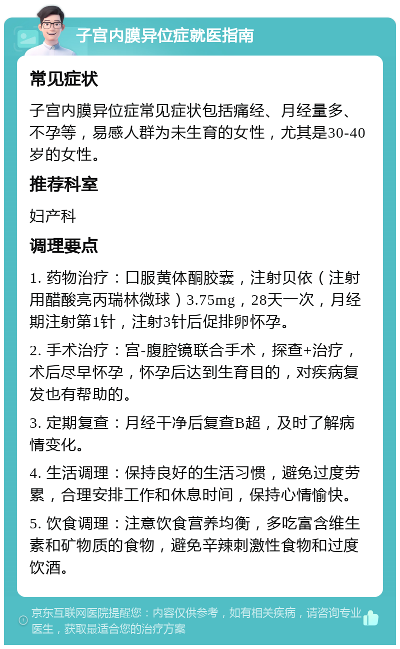 子宫内膜异位症就医指南 常见症状 子宫内膜异位症常见症状包括痛经、月经量多、不孕等，易感人群为未生育的女性，尤其是30-40岁的女性。 推荐科室 妇产科 调理要点 1. 药物治疗：口服黄体酮胶囊，注射贝依（注射用醋酸亮丙瑞林微球）3.75mg，28天一次，月经期注射第1针，注射3针后促排卵怀孕。 2. 手术治疗：宫-腹腔镜联合手术，探查+治疗，术后尽早怀孕，怀孕后达到生育目的，对疾病复发也有帮助的。 3. 定期复查：月经干净后复查B超，及时了解病情变化。 4. 生活调理：保持良好的生活习惯，避免过度劳累，合理安排工作和休息时间，保持心情愉快。 5. 饮食调理：注意饮食营养均衡，多吃富含维生素和矿物质的食物，避免辛辣刺激性食物和过度饮酒。