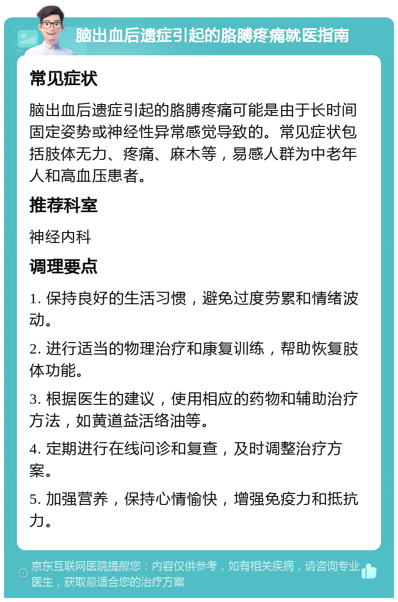 脑出血后遗症引起的胳膊疼痛就医指南 常见症状 脑出血后遗症引起的胳膊疼痛可能是由于长时间固定姿势或神经性异常感觉导致的。常见症状包括肢体无力、疼痛、麻木等，易感人群为中老年人和高血压患者。 推荐科室 神经内科 调理要点 1. 保持良好的生活习惯，避免过度劳累和情绪波动。 2. 进行适当的物理治疗和康复训练，帮助恢复肢体功能。 3. 根据医生的建议，使用相应的药物和辅助治疗方法，如黄道益活络油等。 4. 定期进行在线问诊和复查，及时调整治疗方案。 5. 加强营养，保持心情愉快，增强免疫力和抵抗力。