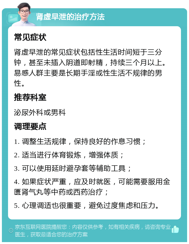 肾虚早泄的治疗方法 常见症状 肾虚早泄的常见症状包括性生活时间短于三分钟，甚至未插入阴道即射精，持续三个月以上。易感人群主要是长期手淫或性生活不规律的男性。 推荐科室 泌尿外科或男科 调理要点 1. 调整生活规律，保持良好的作息习惯； 2. 适当进行体育锻炼，增强体质； 3. 可以使用延时避孕套等辅助工具； 4. 如果症状严重，应及时就医，可能需要服用金匮肾气丸等中药或西药治疗； 5. 心理调适也很重要，避免过度焦虑和压力。