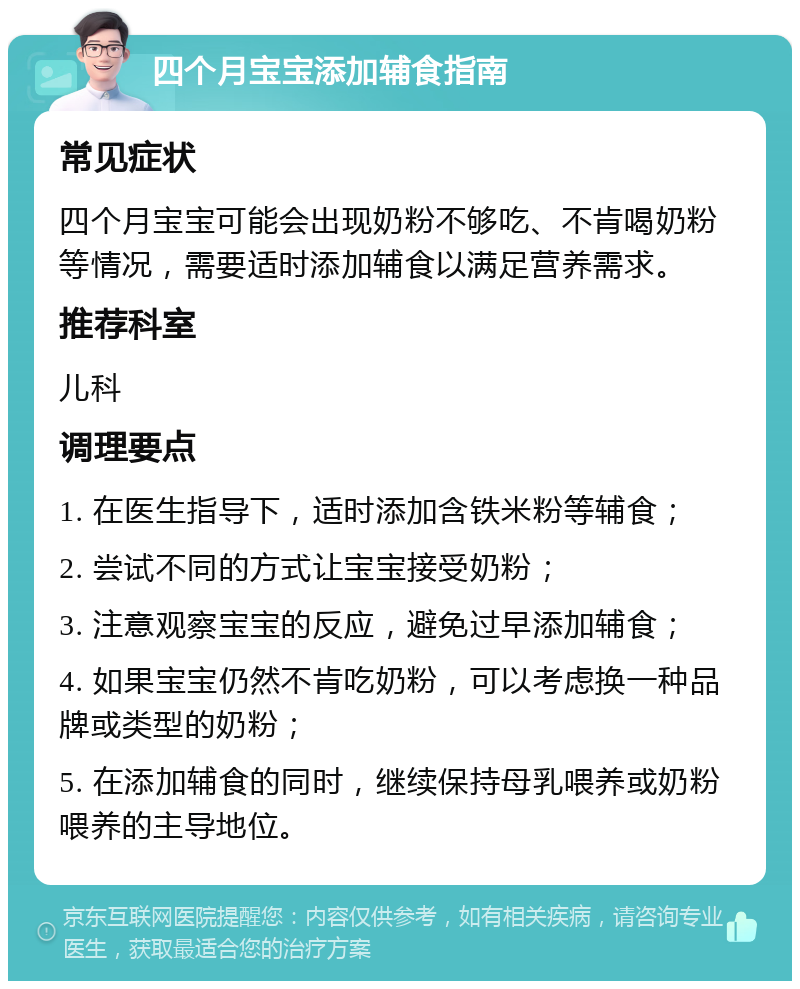 四个月宝宝添加辅食指南 常见症状 四个月宝宝可能会出现奶粉不够吃、不肯喝奶粉等情况，需要适时添加辅食以满足营养需求。 推荐科室 儿科 调理要点 1. 在医生指导下，适时添加含铁米粉等辅食； 2. 尝试不同的方式让宝宝接受奶粉； 3. 注意观察宝宝的反应，避免过早添加辅食； 4. 如果宝宝仍然不肯吃奶粉，可以考虑换一种品牌或类型的奶粉； 5. 在添加辅食的同时，继续保持母乳喂养或奶粉喂养的主导地位。