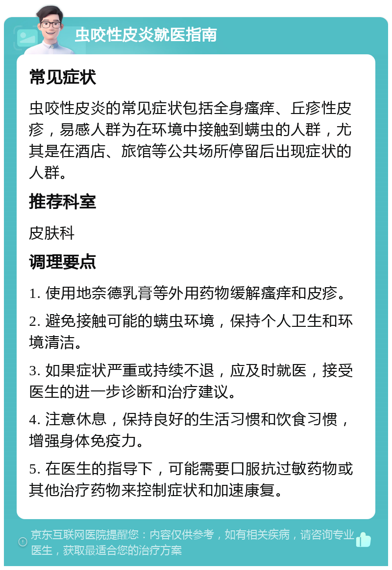 虫咬性皮炎就医指南 常见症状 虫咬性皮炎的常见症状包括全身瘙痒、丘疹性皮疹，易感人群为在环境中接触到螨虫的人群，尤其是在酒店、旅馆等公共场所停留后出现症状的人群。 推荐科室 皮肤科 调理要点 1. 使用地奈德乳膏等外用药物缓解瘙痒和皮疹。 2. 避免接触可能的螨虫环境，保持个人卫生和环境清洁。 3. 如果症状严重或持续不退，应及时就医，接受医生的进一步诊断和治疗建议。 4. 注意休息，保持良好的生活习惯和饮食习惯，增强身体免疫力。 5. 在医生的指导下，可能需要口服抗过敏药物或其他治疗药物来控制症状和加速康复。