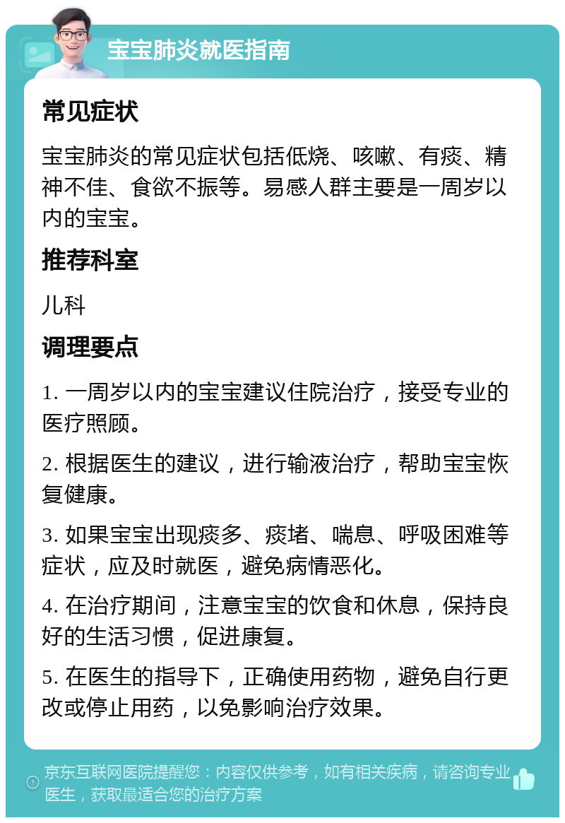 宝宝肺炎就医指南 常见症状 宝宝肺炎的常见症状包括低烧、咳嗽、有痰、精神不佳、食欲不振等。易感人群主要是一周岁以内的宝宝。 推荐科室 儿科 调理要点 1. 一周岁以内的宝宝建议住院治疗，接受专业的医疗照顾。 2. 根据医生的建议，进行输液治疗，帮助宝宝恢复健康。 3. 如果宝宝出现痰多、痰堵、喘息、呼吸困难等症状，应及时就医，避免病情恶化。 4. 在治疗期间，注意宝宝的饮食和休息，保持良好的生活习惯，促进康复。 5. 在医生的指导下，正确使用药物，避免自行更改或停止用药，以免影响治疗效果。