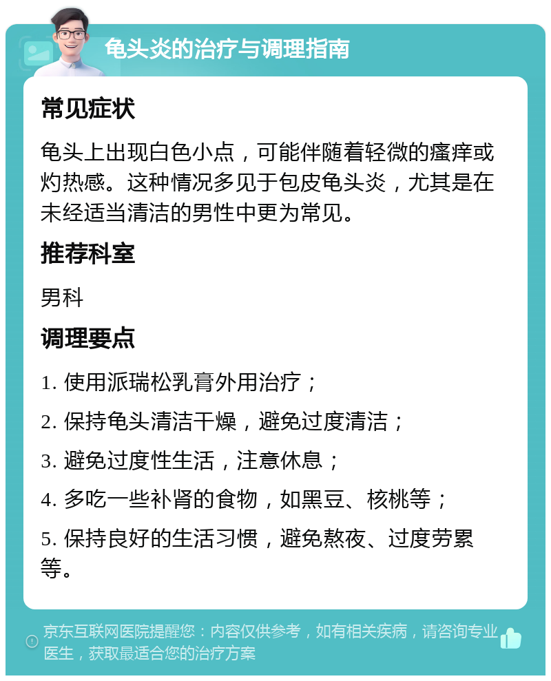 龟头炎的治疗与调理指南 常见症状 龟头上出现白色小点，可能伴随着轻微的瘙痒或灼热感。这种情况多见于包皮龟头炎，尤其是在未经适当清洁的男性中更为常见。 推荐科室 男科 调理要点 1. 使用派瑞松乳膏外用治疗； 2. 保持龟头清洁干燥，避免过度清洁； 3. 避免过度性生活，注意休息； 4. 多吃一些补肾的食物，如黑豆、核桃等； 5. 保持良好的生活习惯，避免熬夜、过度劳累等。