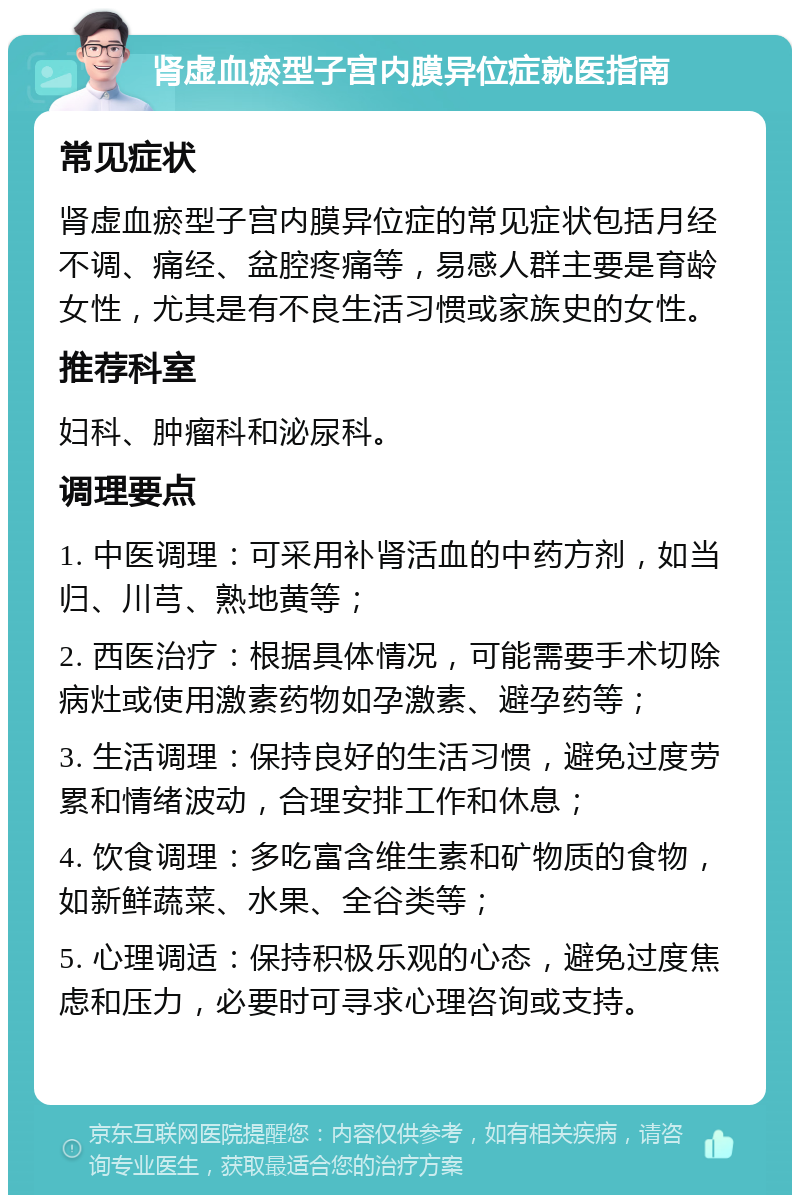 肾虚血瘀型子宫内膜异位症就医指南 常见症状 肾虚血瘀型子宫内膜异位症的常见症状包括月经不调、痛经、盆腔疼痛等，易感人群主要是育龄女性，尤其是有不良生活习惯或家族史的女性。 推荐科室 妇科、肿瘤科和泌尿科。 调理要点 1. 中医调理：可采用补肾活血的中药方剂，如当归、川芎、熟地黄等； 2. 西医治疗：根据具体情况，可能需要手术切除病灶或使用激素药物如孕激素、避孕药等； 3. 生活调理：保持良好的生活习惯，避免过度劳累和情绪波动，合理安排工作和休息； 4. 饮食调理：多吃富含维生素和矿物质的食物，如新鲜蔬菜、水果、全谷类等； 5. 心理调适：保持积极乐观的心态，避免过度焦虑和压力，必要时可寻求心理咨询或支持。