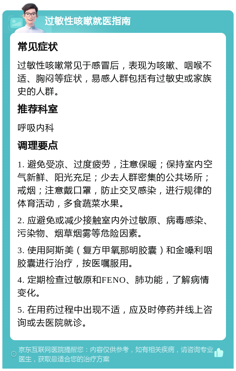 过敏性咳嗽就医指南 常见症状 过敏性咳嗽常见于感冒后，表现为咳嗽、咽喉不适、胸闷等症状，易感人群包括有过敏史或家族史的人群。 推荐科室 呼吸内科 调理要点 1. 避免受凉、过度疲劳，注意保暖；保持室内空气新鲜、阳光充足；少去人群密集的公共场所；戒烟；注意戴口罩，防止交叉感染，进行规律的体育活动，多食蔬菜水果。 2. 应避免或减少接触室内外过敏原、病毒感染、污染物、烟草烟雾等危险因素。 3. 使用阿斯美（复方甲氧那明胶囊）和金嗓利咽胶囊进行治疗，按医嘱服用。 4. 定期检查过敏原和FENO、肺功能，了解病情变化。 5. 在用药过程中出现不适，应及时停药并线上咨询或去医院就诊。