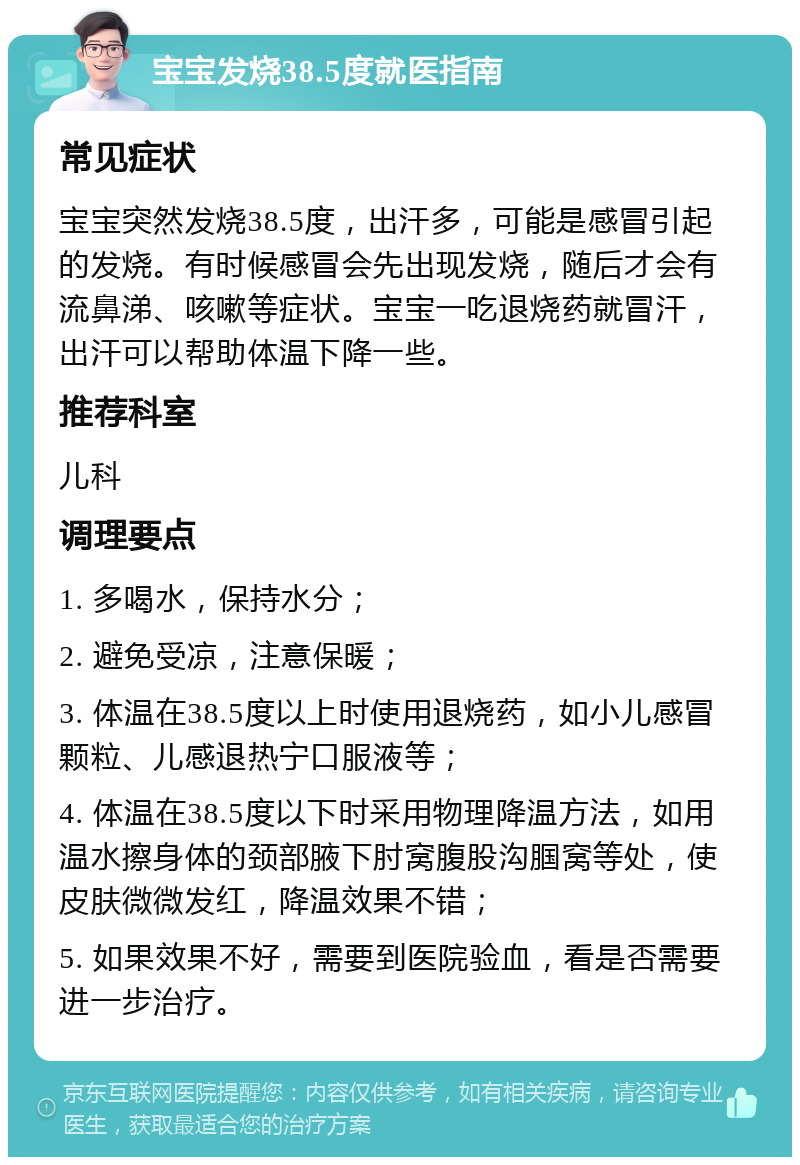 宝宝发烧38.5度就医指南 常见症状 宝宝突然发烧38.5度，出汗多，可能是感冒引起的发烧。有时候感冒会先出现发烧，随后才会有流鼻涕、咳嗽等症状。宝宝一吃退烧药就冒汗，出汗可以帮助体温下降一些。 推荐科室 儿科 调理要点 1. 多喝水，保持水分； 2. 避免受凉，注意保暖； 3. 体温在38.5度以上时使用退烧药，如小儿感冒颗粒、儿感退热宁口服液等； 4. 体温在38.5度以下时采用物理降温方法，如用温水擦身体的颈部腋下肘窝腹股沟腘窝等处，使皮肤微微发红，降温效果不错； 5. 如果效果不好，需要到医院验血，看是否需要进一步治疗。