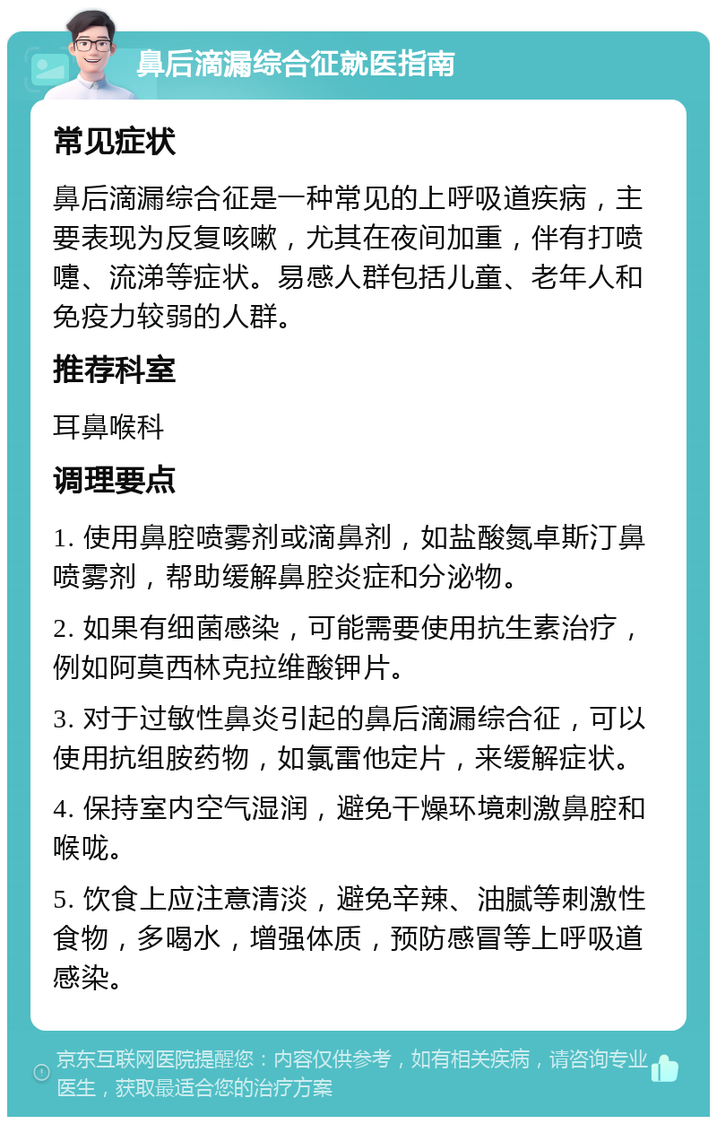 鼻后滴漏综合征就医指南 常见症状 鼻后滴漏综合征是一种常见的上呼吸道疾病，主要表现为反复咳嗽，尤其在夜间加重，伴有打喷嚏、流涕等症状。易感人群包括儿童、老年人和免疫力较弱的人群。 推荐科室 耳鼻喉科 调理要点 1. 使用鼻腔喷雾剂或滴鼻剂，如盐酸氮卓斯汀鼻喷雾剂，帮助缓解鼻腔炎症和分泌物。 2. 如果有细菌感染，可能需要使用抗生素治疗，例如阿莫西林克拉维酸钾片。 3. 对于过敏性鼻炎引起的鼻后滴漏综合征，可以使用抗组胺药物，如氯雷他定片，来缓解症状。 4. 保持室内空气湿润，避免干燥环境刺激鼻腔和喉咙。 5. 饮食上应注意清淡，避免辛辣、油腻等刺激性食物，多喝水，增强体质，预防感冒等上呼吸道感染。