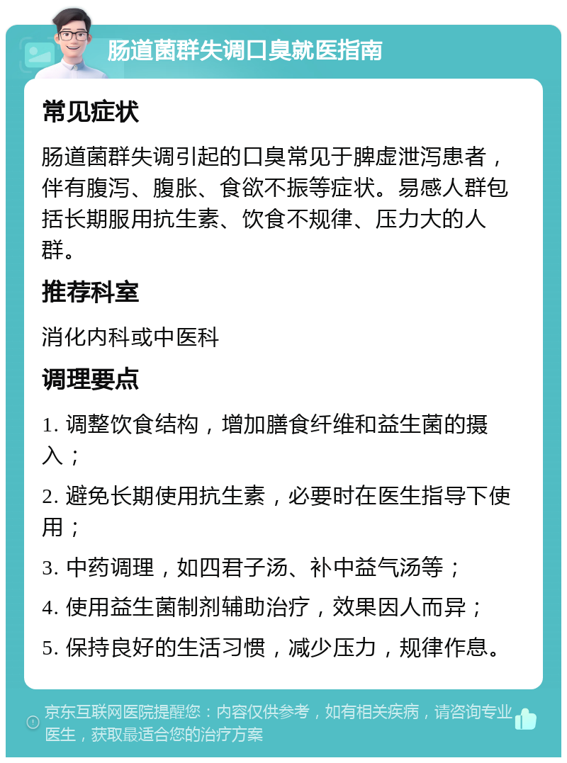 肠道菌群失调口臭就医指南 常见症状 肠道菌群失调引起的口臭常见于脾虚泄泻患者，伴有腹泻、腹胀、食欲不振等症状。易感人群包括长期服用抗生素、饮食不规律、压力大的人群。 推荐科室 消化内科或中医科 调理要点 1. 调整饮食结构，增加膳食纤维和益生菌的摄入； 2. 避免长期使用抗生素，必要时在医生指导下使用； 3. 中药调理，如四君子汤、补中益气汤等； 4. 使用益生菌制剂辅助治疗，效果因人而异； 5. 保持良好的生活习惯，减少压力，规律作息。