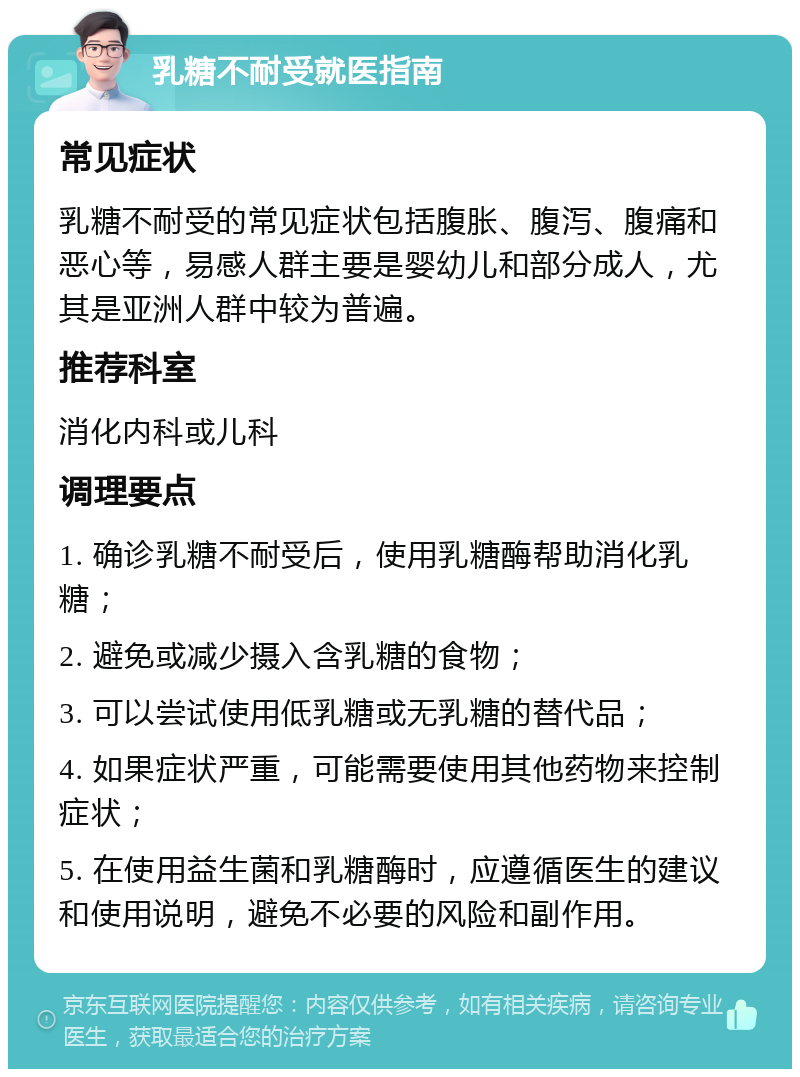 乳糖不耐受就医指南 常见症状 乳糖不耐受的常见症状包括腹胀、腹泻、腹痛和恶心等，易感人群主要是婴幼儿和部分成人，尤其是亚洲人群中较为普遍。 推荐科室 消化内科或儿科 调理要点 1. 确诊乳糖不耐受后，使用乳糖酶帮助消化乳糖； 2. 避免或减少摄入含乳糖的食物； 3. 可以尝试使用低乳糖或无乳糖的替代品； 4. 如果症状严重，可能需要使用其他药物来控制症状； 5. 在使用益生菌和乳糖酶时，应遵循医生的建议和使用说明，避免不必要的风险和副作用。