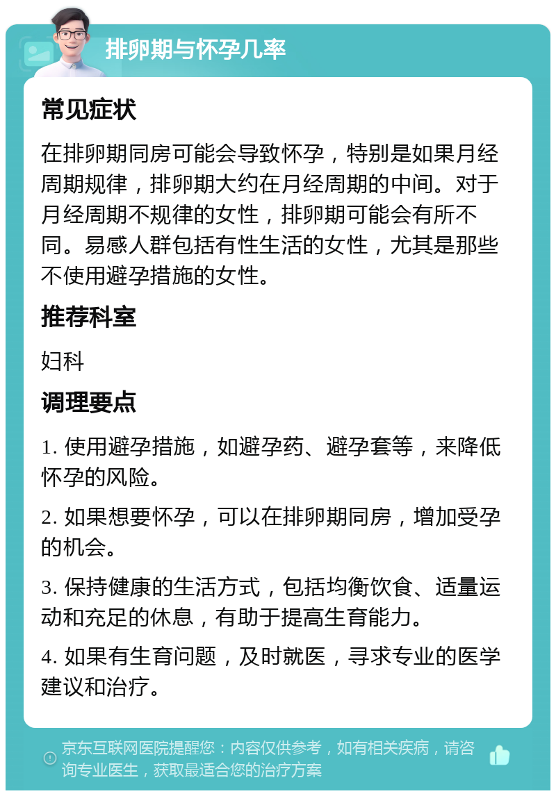 排卵期与怀孕几率 常见症状 在排卵期同房可能会导致怀孕，特别是如果月经周期规律，排卵期大约在月经周期的中间。对于月经周期不规律的女性，排卵期可能会有所不同。易感人群包括有性生活的女性，尤其是那些不使用避孕措施的女性。 推荐科室 妇科 调理要点 1. 使用避孕措施，如避孕药、避孕套等，来降低怀孕的风险。 2. 如果想要怀孕，可以在排卵期同房，增加受孕的机会。 3. 保持健康的生活方式，包括均衡饮食、适量运动和充足的休息，有助于提高生育能力。 4. 如果有生育问题，及时就医，寻求专业的医学建议和治疗。