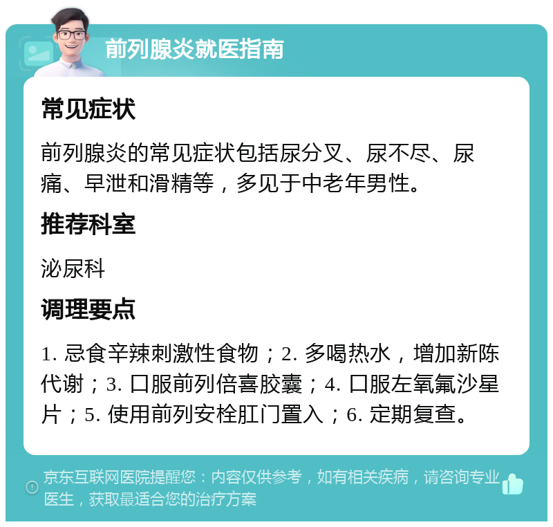 前列腺炎就医指南 常见症状 前列腺炎的常见症状包括尿分叉、尿不尽、尿痛、早泄和滑精等，多见于中老年男性。 推荐科室 泌尿科 调理要点 1. 忌食辛辣刺激性食物；2. 多喝热水，增加新陈代谢；3. 口服前列倍喜胶囊；4. 口服左氧氟沙星片；5. 使用前列安栓肛门置入；6. 定期复查。