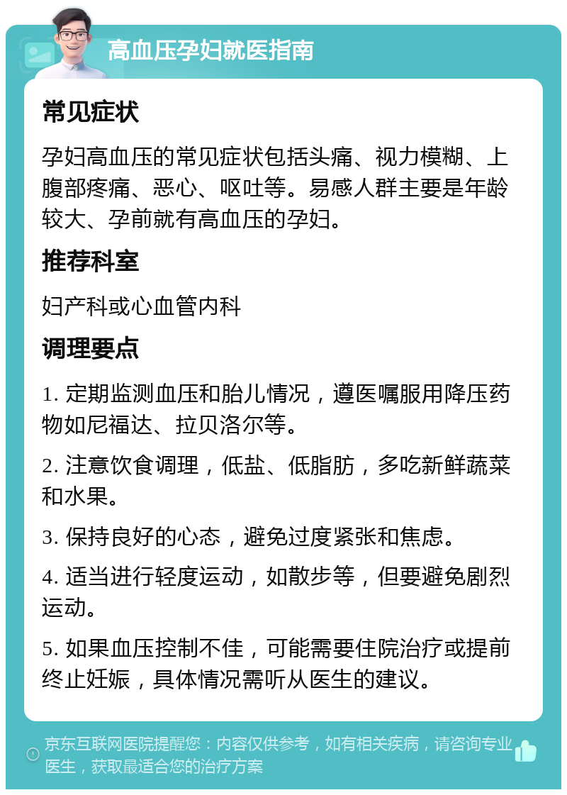 高血压孕妇就医指南 常见症状 孕妇高血压的常见症状包括头痛、视力模糊、上腹部疼痛、恶心、呕吐等。易感人群主要是年龄较大、孕前就有高血压的孕妇。 推荐科室 妇产科或心血管内科 调理要点 1. 定期监测血压和胎儿情况，遵医嘱服用降压药物如尼福达、拉贝洛尔等。 2. 注意饮食调理，低盐、低脂肪，多吃新鲜蔬菜和水果。 3. 保持良好的心态，避免过度紧张和焦虑。 4. 适当进行轻度运动，如散步等，但要避免剧烈运动。 5. 如果血压控制不佳，可能需要住院治疗或提前终止妊娠，具体情况需听从医生的建议。