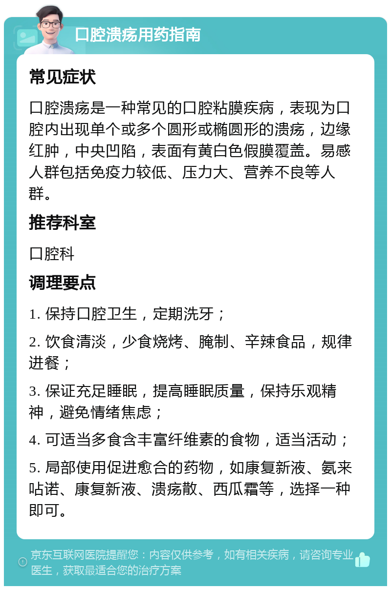 口腔溃疡用药指南 常见症状 口腔溃疡是一种常见的口腔粘膜疾病，表现为口腔内出现单个或多个圆形或椭圆形的溃疡，边缘红肿，中央凹陷，表面有黄白色假膜覆盖。易感人群包括免疫力较低、压力大、营养不良等人群。 推荐科室 口腔科 调理要点 1. 保持口腔卫生，定期洗牙； 2. 饮食清淡，少食烧烤、腌制、辛辣食品，规律进餐； 3. 保证充足睡眠，提高睡眠质量，保持乐观精神，避免情绪焦虑； 4. 可适当多食含丰富纤维素的食物，适当活动； 5. 局部使用促进愈合的药物，如康复新液、氨来呫诺、康复新液、溃疡散、西瓜霜等，选择一种即可。