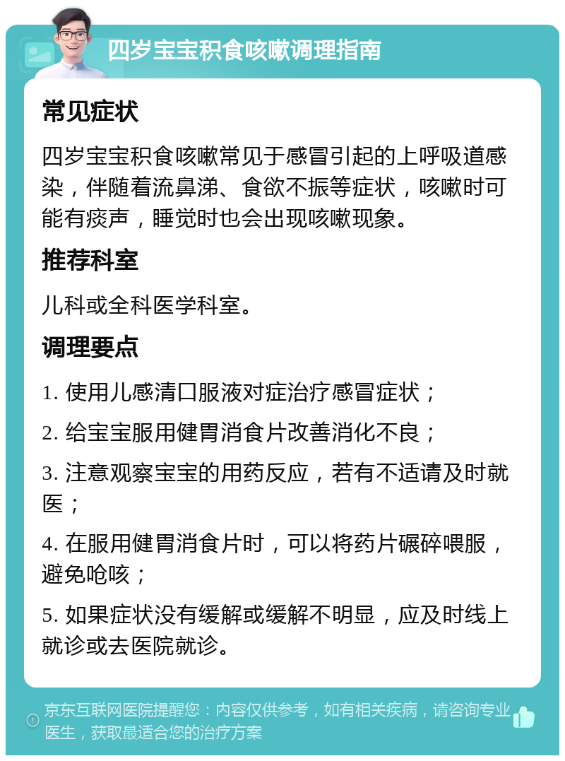 四岁宝宝积食咳嗽调理指南 常见症状 四岁宝宝积食咳嗽常见于感冒引起的上呼吸道感染，伴随着流鼻涕、食欲不振等症状，咳嗽时可能有痰声，睡觉时也会出现咳嗽现象。 推荐科室 儿科或全科医学科室。 调理要点 1. 使用儿感清口服液对症治疗感冒症状； 2. 给宝宝服用健胃消食片改善消化不良； 3. 注意观察宝宝的用药反应，若有不适请及时就医； 4. 在服用健胃消食片时，可以将药片碾碎喂服，避免呛咳； 5. 如果症状没有缓解或缓解不明显，应及时线上就诊或去医院就诊。