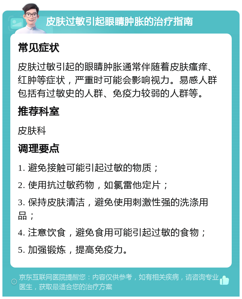 皮肤过敏引起眼睛肿胀的治疗指南 常见症状 皮肤过敏引起的眼睛肿胀通常伴随着皮肤瘙痒、红肿等症状，严重时可能会影响视力。易感人群包括有过敏史的人群、免疫力较弱的人群等。 推荐科室 皮肤科 调理要点 1. 避免接触可能引起过敏的物质； 2. 使用抗过敏药物，如氯雷他定片； 3. 保持皮肤清洁，避免使用刺激性强的洗涤用品； 4. 注意饮食，避免食用可能引起过敏的食物； 5. 加强锻炼，提高免疫力。