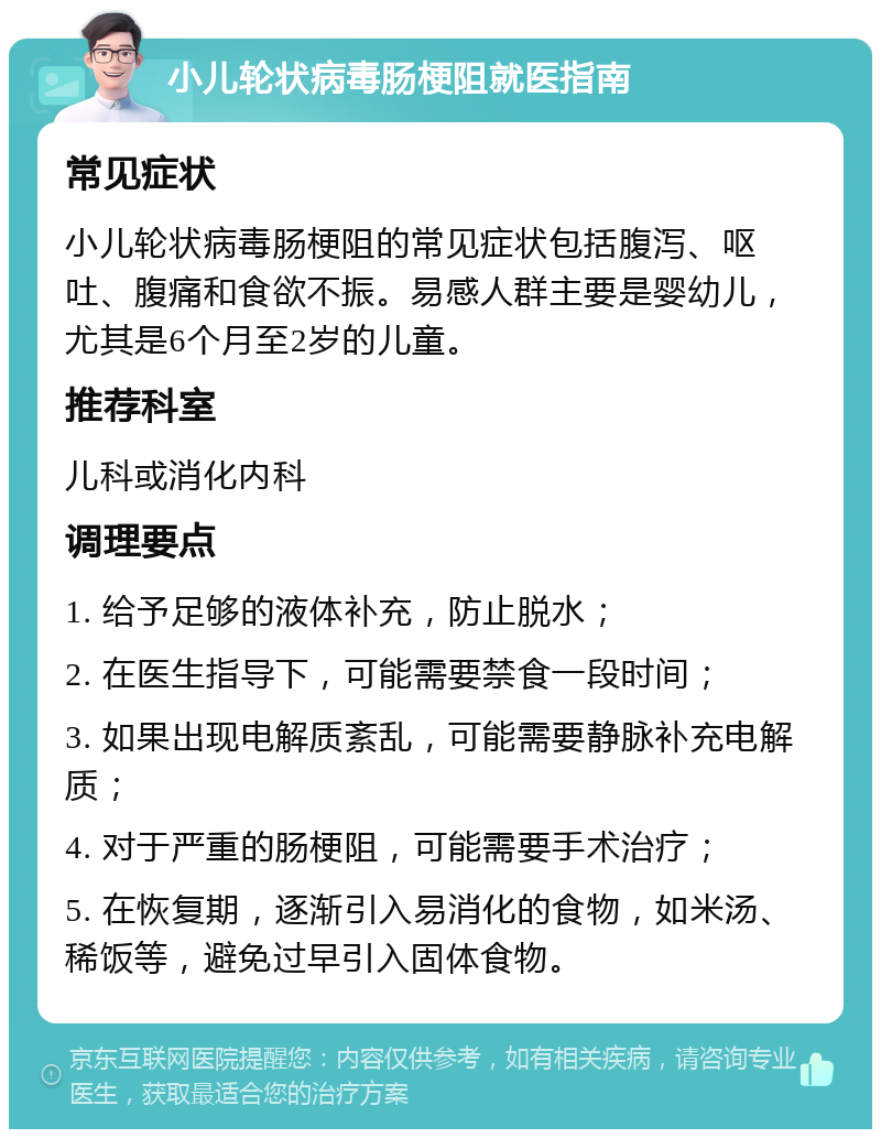 小儿轮状病毒肠梗阻就医指南 常见症状 小儿轮状病毒肠梗阻的常见症状包括腹泻、呕吐、腹痛和食欲不振。易感人群主要是婴幼儿，尤其是6个月至2岁的儿童。 推荐科室 儿科或消化内科 调理要点 1. 给予足够的液体补充，防止脱水； 2. 在医生指导下，可能需要禁食一段时间； 3. 如果出现电解质紊乱，可能需要静脉补充电解质； 4. 对于严重的肠梗阻，可能需要手术治疗； 5. 在恢复期，逐渐引入易消化的食物，如米汤、稀饭等，避免过早引入固体食物。