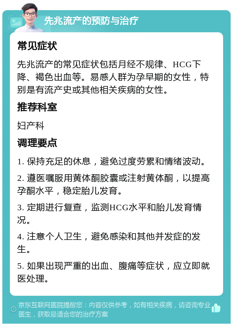 先兆流产的预防与治疗 常见症状 先兆流产的常见症状包括月经不规律、HCG下降、褐色出血等。易感人群为孕早期的女性，特别是有流产史或其他相关疾病的女性。 推荐科室 妇产科 调理要点 1. 保持充足的休息，避免过度劳累和情绪波动。 2. 遵医嘱服用黄体酮胶囊或注射黄体酮，以提高孕酮水平，稳定胎儿发育。 3. 定期进行复查，监测HCG水平和胎儿发育情况。 4. 注意个人卫生，避免感染和其他并发症的发生。 5. 如果出现严重的出血、腹痛等症状，应立即就医处理。