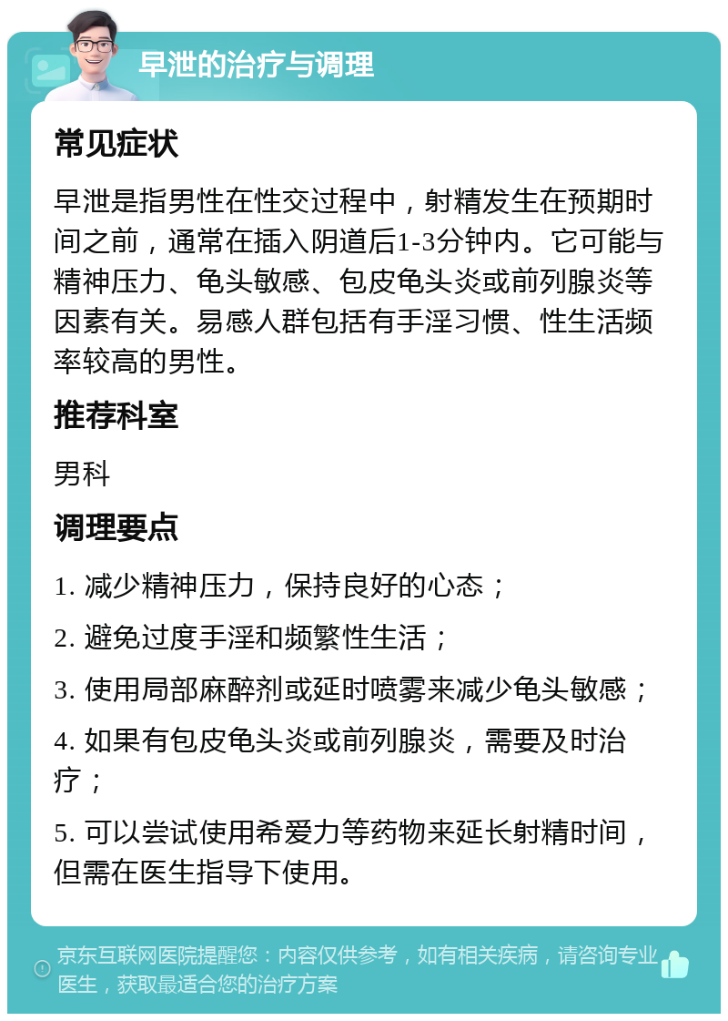 早泄的治疗与调理 常见症状 早泄是指男性在性交过程中，射精发生在预期时间之前，通常在插入阴道后1-3分钟内。它可能与精神压力、龟头敏感、包皮龟头炎或前列腺炎等因素有关。易感人群包括有手淫习惯、性生活频率较高的男性。 推荐科室 男科 调理要点 1. 减少精神压力，保持良好的心态； 2. 避免过度手淫和频繁性生活； 3. 使用局部麻醉剂或延时喷雾来减少龟头敏感； 4. 如果有包皮龟头炎或前列腺炎，需要及时治疗； 5. 可以尝试使用希爱力等药物来延长射精时间，但需在医生指导下使用。