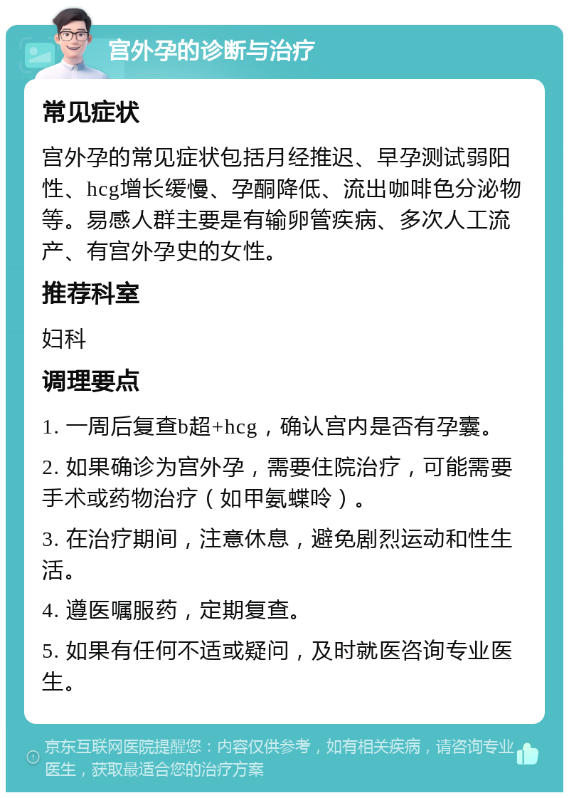 宫外孕的诊断与治疗 常见症状 宫外孕的常见症状包括月经推迟、早孕测试弱阳性、hcg增长缓慢、孕酮降低、流出咖啡色分泌物等。易感人群主要是有输卵管疾病、多次人工流产、有宫外孕史的女性。 推荐科室 妇科 调理要点 1. 一周后复查b超+hcg，确认宫内是否有孕囊。 2. 如果确诊为宫外孕，需要住院治疗，可能需要手术或药物治疗（如甲氨蝶呤）。 3. 在治疗期间，注意休息，避免剧烈运动和性生活。 4. 遵医嘱服药，定期复查。 5. 如果有任何不适或疑问，及时就医咨询专业医生。