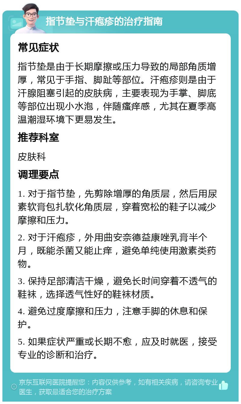 指节垫与汗疱疹的治疗指南 常见症状 指节垫是由于长期摩擦或压力导致的局部角质增厚，常见于手指、脚趾等部位。汗疱疹则是由于汗腺阻塞引起的皮肤病，主要表现为手掌、脚底等部位出现小水泡，伴随瘙痒感，尤其在夏季高温潮湿环境下更易发生。 推荐科室 皮肤科 调理要点 1. 对于指节垫，先剪除增厚的角质层，然后用尿素软膏包扎软化角质层，穿着宽松的鞋子以减少摩擦和压力。 2. 对于汗疱疹，外用曲安奈德益康唑乳膏半个月，既能杀菌又能止痒，避免单纯使用激素类药物。 3. 保持足部清洁干燥，避免长时间穿着不透气的鞋袜，选择透气性好的鞋袜材质。 4. 避免过度摩擦和压力，注意手脚的休息和保护。 5. 如果症状严重或长期不愈，应及时就医，接受专业的诊断和治疗。