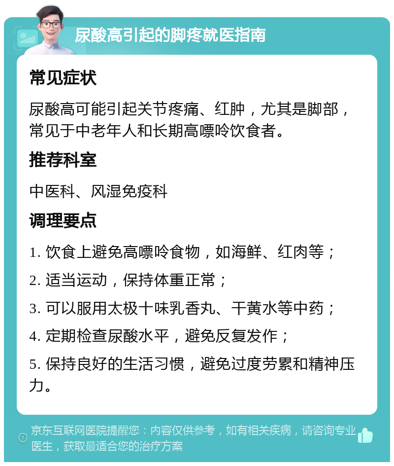 尿酸高引起的脚疼就医指南 常见症状 尿酸高可能引起关节疼痛、红肿，尤其是脚部，常见于中老年人和长期高嘌呤饮食者。 推荐科室 中医科、风湿免疫科 调理要点 1. 饮食上避免高嘌呤食物，如海鲜、红肉等； 2. 适当运动，保持体重正常； 3. 可以服用太极十味乳香丸、干黄水等中药； 4. 定期检查尿酸水平，避免反复发作； 5. 保持良好的生活习惯，避免过度劳累和精神压力。