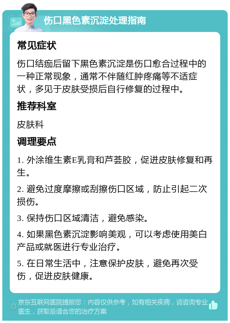 伤口黑色素沉淀处理指南 常见症状 伤口结痂后留下黑色素沉淀是伤口愈合过程中的一种正常现象，通常不伴随红肿疼痛等不适症状，多见于皮肤受损后自行修复的过程中。 推荐科室 皮肤科 调理要点 1. 外涂维生素E乳膏和芦荟胶，促进皮肤修复和再生。 2. 避免过度摩擦或刮擦伤口区域，防止引起二次损伤。 3. 保持伤口区域清洁，避免感染。 4. 如果黑色素沉淀影响美观，可以考虑使用美白产品或就医进行专业治疗。 5. 在日常生活中，注意保护皮肤，避免再次受伤，促进皮肤健康。