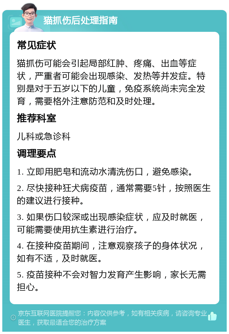 猫抓伤后处理指南 常见症状 猫抓伤可能会引起局部红肿、疼痛、出血等症状，严重者可能会出现感染、发热等并发症。特别是对于五岁以下的儿童，免疫系统尚未完全发育，需要格外注意防范和及时处理。 推荐科室 儿科或急诊科 调理要点 1. 立即用肥皂和流动水清洗伤口，避免感染。 2. 尽快接种狂犬病疫苗，通常需要5针，按照医生的建议进行接种。 3. 如果伤口较深或出现感染症状，应及时就医，可能需要使用抗生素进行治疗。 4. 在接种疫苗期间，注意观察孩子的身体状况，如有不适，及时就医。 5. 疫苗接种不会对智力发育产生影响，家长无需担心。