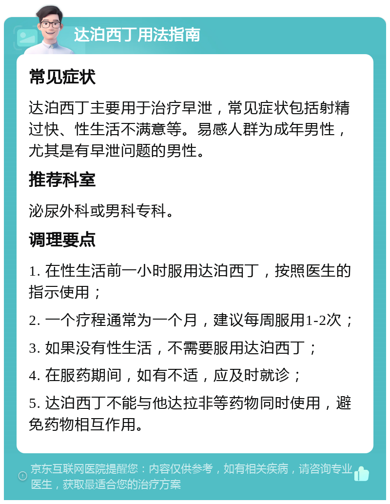 达泊西丁用法指南 常见症状 达泊西丁主要用于治疗早泄，常见症状包括射精过快、性生活不满意等。易感人群为成年男性，尤其是有早泄问题的男性。 推荐科室 泌尿外科或男科专科。 调理要点 1. 在性生活前一小时服用达泊西丁，按照医生的指示使用； 2. 一个疗程通常为一个月，建议每周服用1-2次； 3. 如果没有性生活，不需要服用达泊西丁； 4. 在服药期间，如有不适，应及时就诊； 5. 达泊西丁不能与他达拉非等药物同时使用，避免药物相互作用。