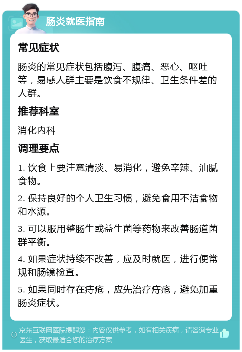 肠炎就医指南 常见症状 肠炎的常见症状包括腹泻、腹痛、恶心、呕吐等，易感人群主要是饮食不规律、卫生条件差的人群。 推荐科室 消化内科 调理要点 1. 饮食上要注意清淡、易消化，避免辛辣、油腻食物。 2. 保持良好的个人卫生习惯，避免食用不洁食物和水源。 3. 可以服用整肠生或益生菌等药物来改善肠道菌群平衡。 4. 如果症状持续不改善，应及时就医，进行便常规和肠镜检查。 5. 如果同时存在痔疮，应先治疗痔疮，避免加重肠炎症状。