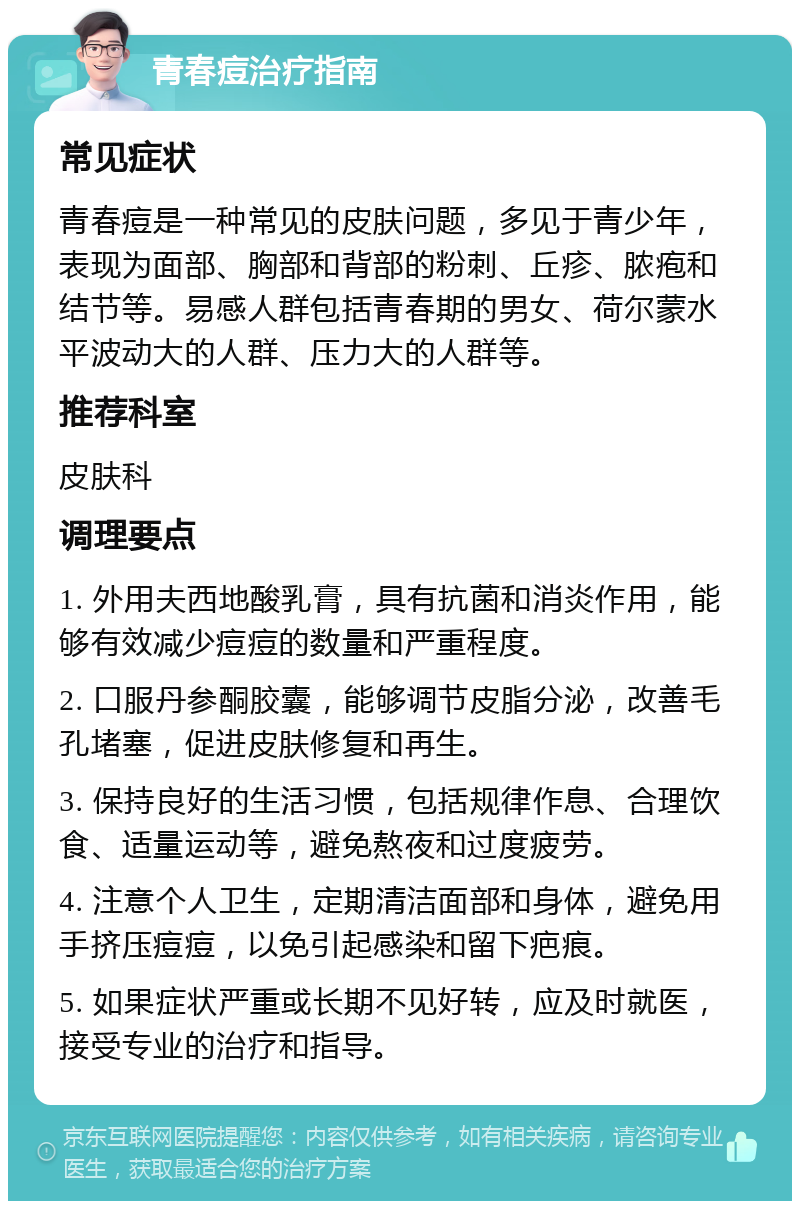 青春痘治疗指南 常见症状 青春痘是一种常见的皮肤问题，多见于青少年，表现为面部、胸部和背部的粉刺、丘疹、脓疱和结节等。易感人群包括青春期的男女、荷尔蒙水平波动大的人群、压力大的人群等。 推荐科室 皮肤科 调理要点 1. 外用夫西地酸乳膏，具有抗菌和消炎作用，能够有效减少痘痘的数量和严重程度。 2. 口服丹参酮胶囊，能够调节皮脂分泌，改善毛孔堵塞，促进皮肤修复和再生。 3. 保持良好的生活习惯，包括规律作息、合理饮食、适量运动等，避免熬夜和过度疲劳。 4. 注意个人卫生，定期清洁面部和身体，避免用手挤压痘痘，以免引起感染和留下疤痕。 5. 如果症状严重或长期不见好转，应及时就医，接受专业的治疗和指导。